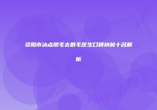 资阳市冰点脱毛去唇毛医生口碑榜前十名解析