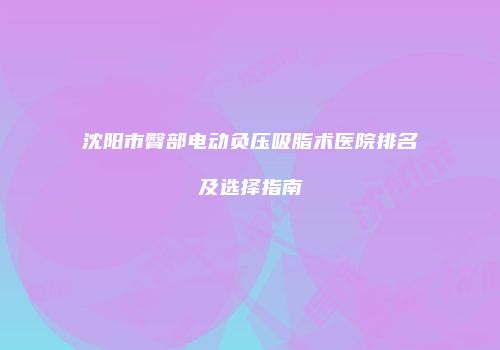 沈阳市臀部电动负压吸脂术医院排名及选择指南