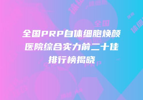全国PRP自体细胞焕颜医院综合实力前二十佳排行榜揭晓