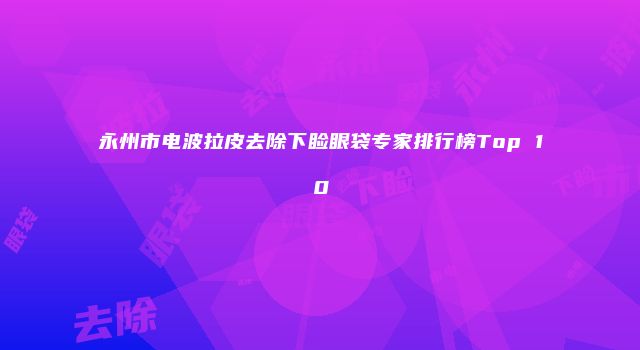 永州市电波拉皮去除下睑眼袋专家排行榜Top 10
