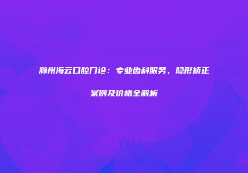 滁州海云口腔门诊：专业齿科服务，隐形矫正案例及价格全解析