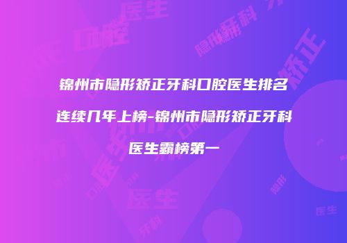 锦州市隐形矫正牙科口腔医生排名连续几年上榜-锦州市隐形矫正牙科医生霸榜第一