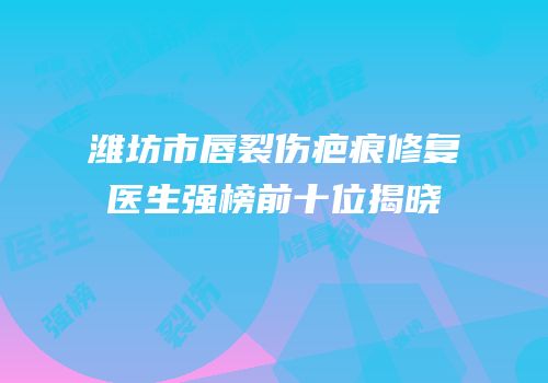 潍坊市唇裂伤疤痕修复医生强榜前十位揭晓
