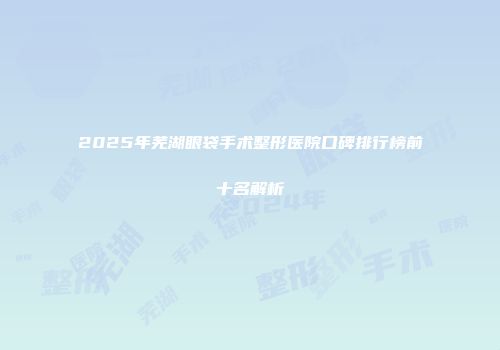 2025年芜湖眼袋手术整形医院口碑排行榜前十名解析