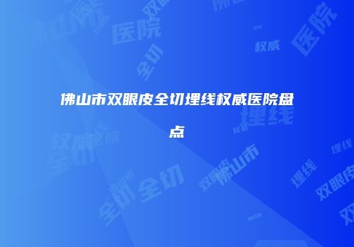 佛山市双眼皮全切埋线权威医院盘点