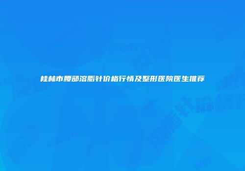 桂林市腰部溶脂针价格行情及整形医院医生推荐
