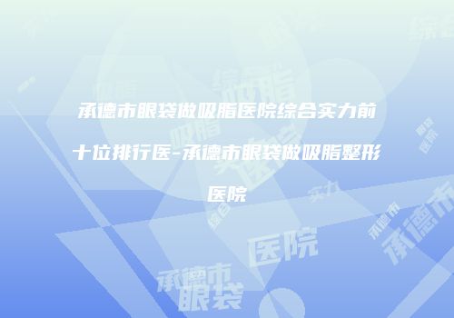承德市眼袋做吸脂医院综合实力前十位排行医-承德市眼袋做吸脂整形医院