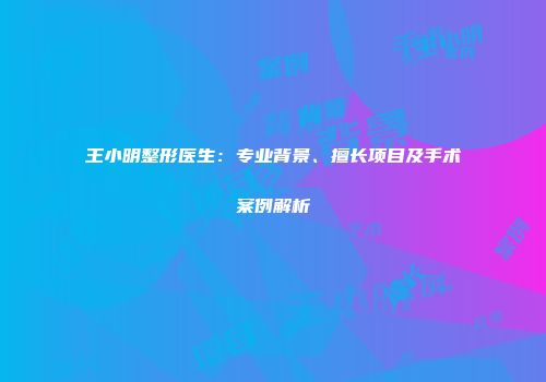 王小明整形医生：专业背景、擅长项目及手术案例解析