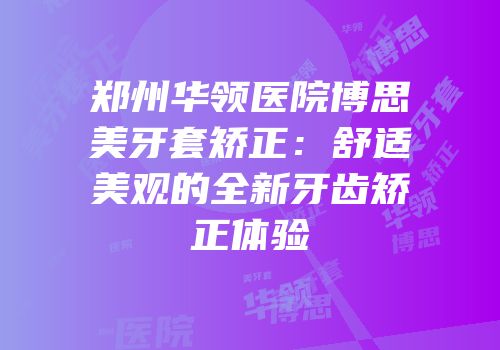 郑州华领医院博思美牙套矫正：舒适美观的全新牙齿矫正体验