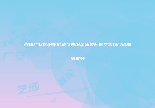 舟山广安医院整形科与普陀艺涵国际医疗美容门诊部哪家好