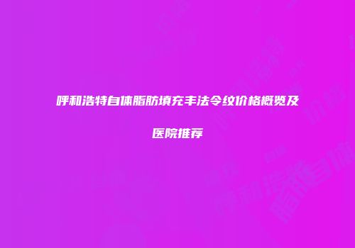 呼和浩特自体脂肪填充丰法令纹价格概览及医院推荐