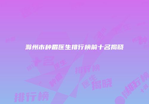 滁州市种眉医生排行榜前十名揭晓