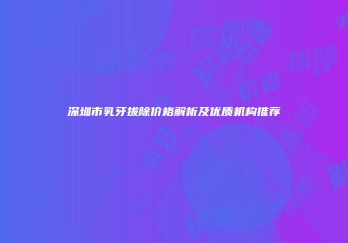 深圳市乳牙拔除价格解析及优质机构推荐