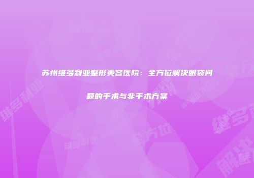 苏州维多利亚整形美容医院：全方位解决眼袋问题的手术与非手术方案