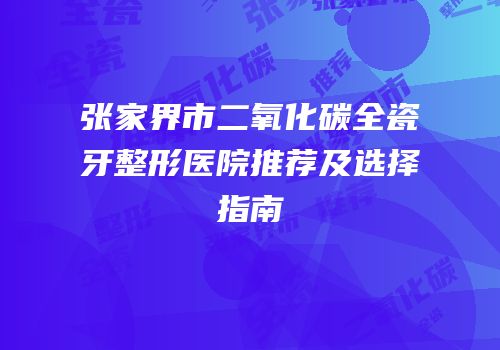 张家界市二氧化碳全瓷牙整形医院推荐及选择指南