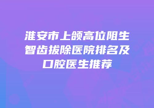 淮安市上颌高位阻生智齿拔除医院排名及口腔医生推荐
