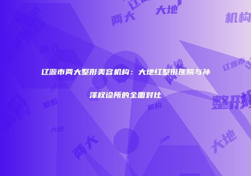 辽源市两大整形美容机构：大地红整形医院与孙泽权诊所的全面对比