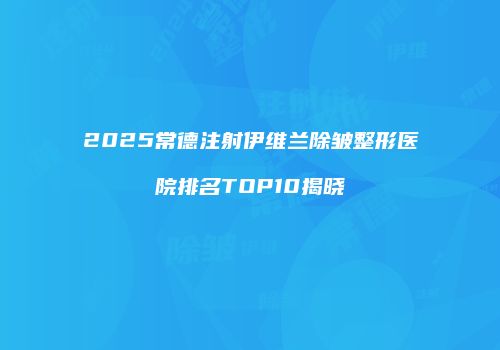 2025常德注射伊维兰除皱整形医院排名TOP10揭晓