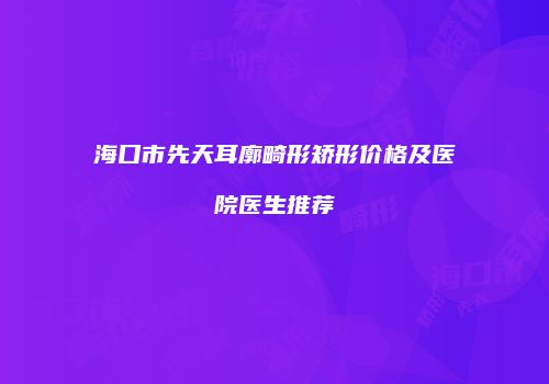 海口市先天耳廓畸形矫形价格及医院医生推荐