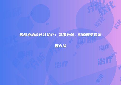 面部疤痕软化针治疗：费用分析、影响因素及修复方法