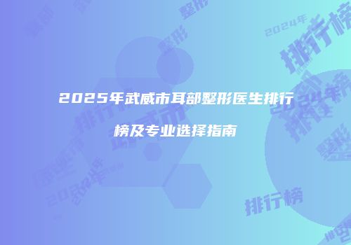2025年武威市耳部整形医生排行榜及专业选择指南