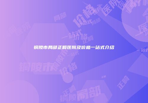 铜陵市局部正畸医院及价格一站式介绍