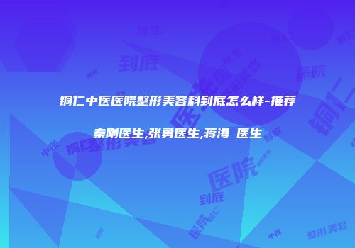 铜仁中医医院整形美容科到底怎么样-推荐秦刚医生,张勇医生,蒋海贇医生