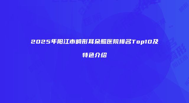 2025年阳江市畸形耳朵照医院排名Top10及特色介绍