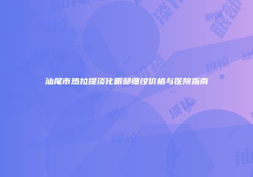 汕尾市热拉提淡化眼部细纹价格与医院指南