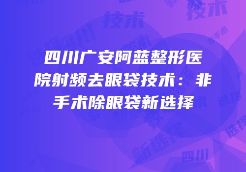 四川广安阿蓝整形医院射频去眼袋技术：非手术除眼袋新选择