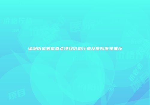 绵阳市抗皱抗衰老项目价格行情及医院医生推荐