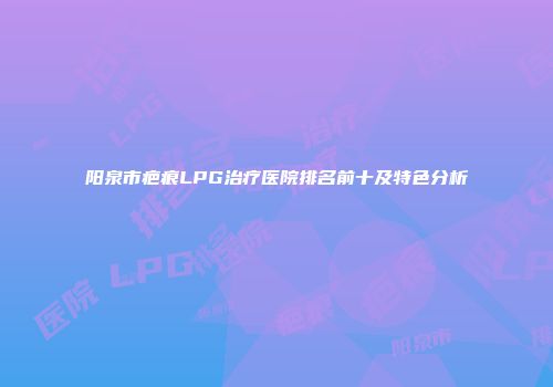 阳泉市疤痕LPG治疗医院排名前十及特色分析