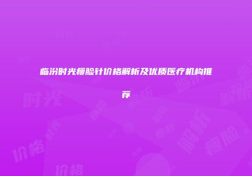 临汾时光瘦脸针价格解析及优质医疗机构推荐