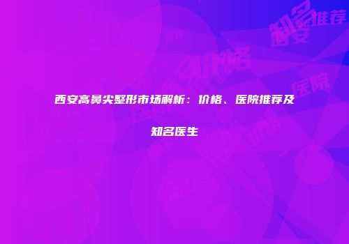 西安高鼻尖整形市场解析：价格、医院推荐及知名医生