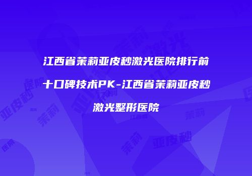江西省茉莉亚皮秒激光医院排行前十口碑技术PK-江西省茉莉亚皮秒激光整形医院