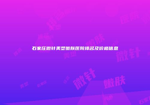 石家庄微针美塑嫩肤医院排名及价格信息