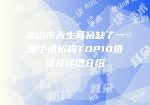 唐山市天生耳朵缺了一块手术机构TOP10排名及详细介绍
