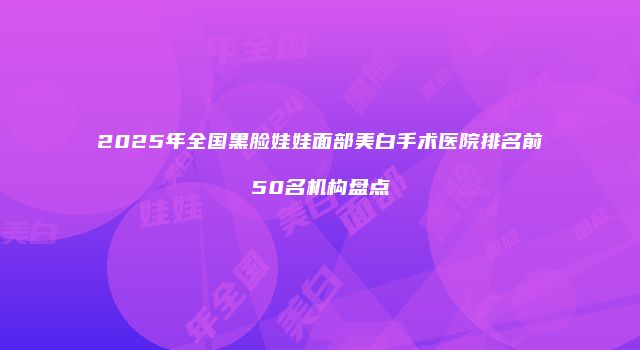 2025年全国黑脸娃娃面部美白手术医院排名前50名机构盘点
