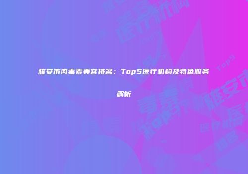 雅安市肉毒素美容排名：Top5医疗机构及特色服务解析