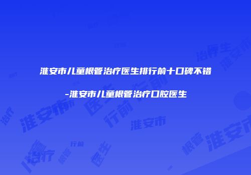 淮安市儿童根管治疗医生排行前十口碑不错-淮安市儿童根管治疗口腔医生