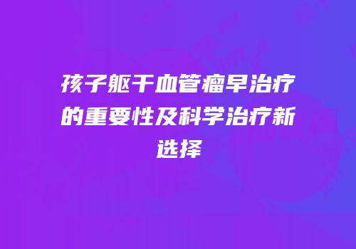 孩子躯干血管瘤早治疗的重要性及科学治疗新选择