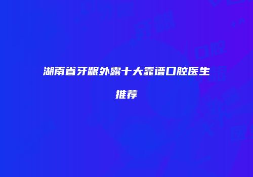 湖南省牙龈外露十大靠谱口腔医生推荐