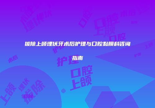 拔除上颌埋伏牙术后护理与口腔黏膜科咨询指南