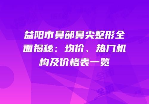 益阳市鼻部鼻尖整形全面揭秘：均价、热门机构及价格表一览