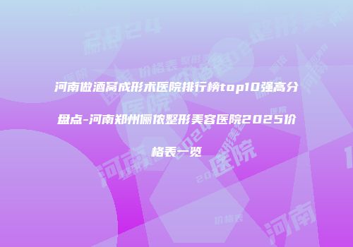 河南做酒窝成形术医院排行榜top10强高分盘点-河南郑州俪侬整形美容医院2025价格表一览
