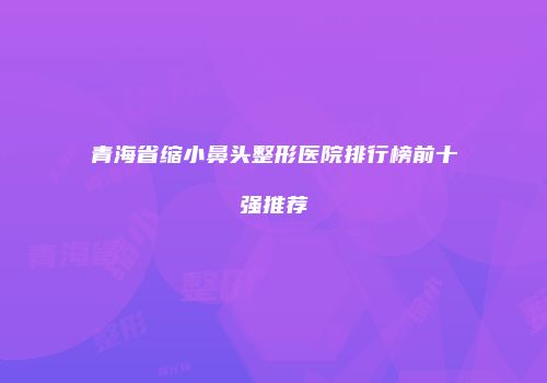 青海省缩小鼻头整形医院排行榜前十强推荐