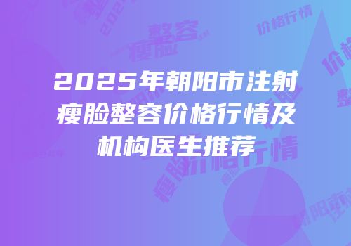 2025年朝阳市注射瘦脸整容价格行情及机构医生推荐