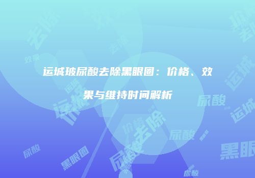 运城玻尿酸去除黑眼圈：价格、效果与维持时间解析