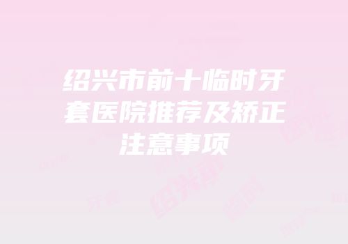 绍兴市前十临时牙套医院推荐及矫正注意事项