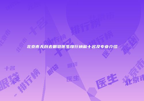 北京市无创去眼袋医生排行榜前十名及专业介绍